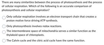 There are many similarities between the process of photosynthesis and the process
of cellular respiration. Which of the following is an accurate comparison of
photosynthesis and cellular respiration?
Only cellular respiration involves an electron transport chain that creates a
proton motive force driving ATP synthesis.
Only photosynthesis involves redox reactions.
The intermembrane space of mitochondria serves a similar function as the
thylakoid space of chloroplasts.
The Calvin cycle and the citric acid cycle have the same function.