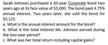 Sarah Johnson purchased a 20-year Corporate bond two
years ago at its face value of $5,000. The bond paid 4.75%
annual interest. Two years later, she sold the bond for
$5,125.
a. What is the annual interest amount for the bond?
b. What is the total interest Ms. Johnson earned during
the two-year period?
c. What was her total return including capital gains?