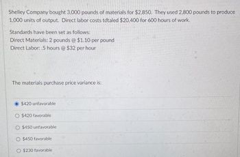 Shelley Company bought 3,000 pounds of materials for $2,850. They used 2,800 pounds to produce
1,000 units of output. Direct labor costs totaled $20,400 for 600 hours of work.
Standards have been set as follows:
Direct Materials: 2 pounds @ $1.10 per pound
Direct Labor: .5 hours @ $32 per hour
The materials purchase price variance is:
$420 unfavorable
O $420 favorable
O $450 unfavorable
O $450 favorable
O $230 favorable