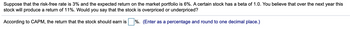 Suppose that the risk-free rate is 3% and the expected return on the market portfolio is 6%. A certain stock has a beta of 1.0. You believe that over the next year this
stock will produce a return of 11%. Would you say that the stock is overpriced or underpriced?
According to CAPM, the return that the stock should earn is
%. (Enter as a percentage and round to one decimal place.)