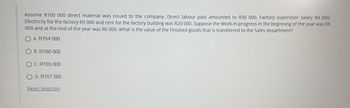 Assume R100 000 direct material was issued to the company. Direct labour paid amounted to R30 000. Factory supervisor salary R4 000.
Electricity for the factory R3 000 and rent for the factory building was R20 000. Suppose the Work-in-progress in the beginning of the year was R9
000 and at the end of the year was R6 000. What is the value of the Finished goods that is transferred to the Sales department?
OA. R154 000
B. R160 000
OC. R103 000
OD. R157 000
Reset Selection