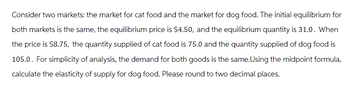 Consider two markets: the market for cat food and the market for dog food. The initial equilibrium for
both markets is the same, the equilibrium price is $4.50, and the equilibrium quantity is 31.0. When
the price is $8.75, the quantity supplied of cat food is 75.0 and the quantity supplied of dog food is
105.0. For simplicity of analysis, the demand for both goods is the same. Using the midpoint formula,
calculate the elasticity of supply for dog food. Please round to two decimal places.