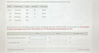 Cullumber Company uses a periodic inventory system and reports the following for the month of June.
Date
Explanation Units
Unit Cost
Total Cost
June 1
Inventory
106
$4
$424
12
Purchase
424
6
2,544
23
Purchase
265
8
2,120
30
Inventory
245
(a) Compute the cost of the ending inventory and the cost of goods sold under (1) FIFO, (2) LIFO, and (3) average-cost. (For calculation
purposes, round average cost per unit to 2 decimal places, e.g. 5.25. Round answers to O decimal places, e.g. 125.)
Cost of the ending inventory
$
Cost of goods sold
$
eTextbook and Media
FIFO
LIFO
Average-Cost
$
$
$
$
Assistance Used