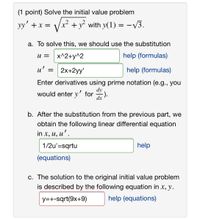 (1 point) Solve the initial value problem
yy' +x =
x² + y with y(1) = -V3.
a. To solve this, we should use the substitution
U =
x^2+y^2
help (formulas)
u' =
2x+2yy'
help (formulas)
Enter derivatives using prime notation (e.g., you
dy
would enter y' for
dx
b. After the substitution from the previous part, we
obtain the following linear differential equation
in x, и, и'.
1/2u'=sqrtu
help
(equations)
c. The solution to the original initial value problem
is described by the following equation in x, y.
y=+-sqrt(9x+9)
help (equations)
