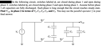 In the following circuit, switches labeled ₁ are closed during phase 1 and open during
phase 2; switches labeled 2 are closed during phase 2 and open during phase 1. Assume before phase
1 all capacitors are fully discharged. Each phase is long enough that the circuit reaches steady-state.
Find Vout in phase 2 in terms of V₁, C₁, C2, C3, and C4. You may use the parallel operator || in your
final answer.
Vs
L
C₁
C₂
C3
Vout
C4