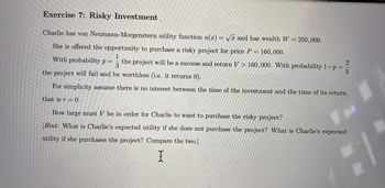 0
Exercise 7: Risky Investment.
Charlie has von Neumann-Morgenstern utility function u(x) = √x and has wealth W = 250,000.
She is offered the opportunity to purchase a risky project for price P= 160,000.
1
With probability p
the project will be a success and return V > 160,000. With probability 1-p=
3
the project will fail and be worthless (i.e. it returns 0).
For simplicity assume there is no interest between the time of the investment and the time of its return,
that is r = 0.
How large must V be in order for Charlie to want to purchase the risky project?
[Hint: What is Charlie's expected utility if she does not purchase the project? What is Charlie's expected
utility if she purchases the project? Compare the two.]
X
=
2|3
N