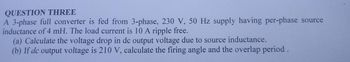 QUESTION THREE
A 3-phase full converter is fed from 3-phase, 230 V, 50 Hz supply having per-phase source
inductance of 4 mH. The load current is 10 A ripple free.
(a) Calculate the voltage drop in de output voltage due to source inductance.
(b) If de output voltage is 210 V, calculate the firing angle and the overlap period.