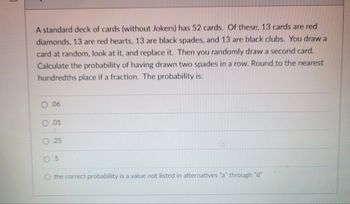 A standard deck of cards (without Jokers) has 52 cards. Of these, 13 cards are red
diamonds, 13 are red hearts, 13 are black spades, and 13 are black clubs. You draw a
card at random, look at it, and replace it. Then you randomly draw a second card.
Calculate the probability of having drawn two spades in a row. Round to the nearest
hundredths place if a fraction. The probability is:
.06
.01
25
5
the correct probability is a value not listed in alternatives "a" through "d"