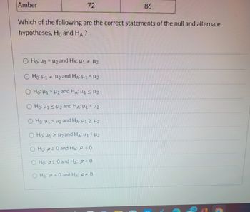 Amber
72
Which of the following are the correct statements of the null and alternate
hypotheses, Ho and HA?
O Ho: M1 = ₂ and HA: M1 # M2
Ho: H1 H₂ and HA: M1 = M2
O Ho: M1 M₂ and HA: M1 M2
O Ho: M1 M2 and HA: M1 > 2
Ho: M1 M₂ and HA: M1 2 H2
Ho: H12 H₂ and HA: M1 <H2
86
O Ho: 20 and HA: < 0
Hoos 0 and HA:
>0
O Ho: = 0 and HA: 0 0
3