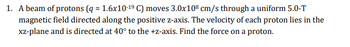 1. A beam of protons (q = 1.6x10-19 C) moves 3.0x108 cm/s through a uniform 5.0-T
magnetic field directed along the positive z-axis. The velocity of each proton lies in the
xz-plane and is directed at 40° to the +z-axis. Find the force on a proton.