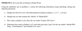 PROBLEM 2: Save your file as Surname_Pandas-P2.py
Using the dataframe cars in problem 1, extract the following information using subsetting, slicing and
indexing operations.
a. Display the first five rows with odd-numbered columns (columns 1, 3, 5, 7...) of cars.
b.
Display the row that contains the 'Model' of 'Mazda RX4'.
C. How many cylinders ('cyl') does the car model 'Camaro Z28' have?
d. Determine how many cylinders ('cyl') and what gear type ('gear') do the car models 'Mazda RX4
Wag', 'Ford Pantera L' and 'Honda Civic' have.