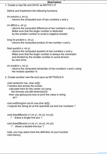 Description
1. Create a new file and SAVE as MATHV1.H
Define and Implement the following functions:
int sum(int x, int y);
- returns the computed sum of two numbers x and y
int diff(int x, int y);
- returns the computed difference of two numbers x and y.
Make sure that the larger number is deducted
by the smaller number to avoid a negative answer
long int prod(int x, int y);
- returns the computed product of two number x and y
float quot(int x, int y);
- returns the computed quotient of two numbers x and y.
Make sure that the larger number is always the numerator
and divided by the smaller number to avoid division
by zero error.
int mod(int x, int y);
- returns the computed remainder of two numbers x and y using
the modulo operator %
2. Create another new file and save as MYTOOLS.H
void center(int row, char str[]);
/*centers text across the screen
-calculate here for the center col using
the formula col=(80-strlen(str))/2;
-then use gotoxy(col, row) to print the value in string
str*/
void outString(int col,int row,char str[]);
/*outputs the string str at the specified col and row numbers.*/
void drawSBox(int x1, int y1, int x2, int y2);
/* draws a single-line box */
void drawDBox(int x1, int y1, int x2, int y2);
/* draws a double-line box */
note: you may place here the definition of your function
void menu();