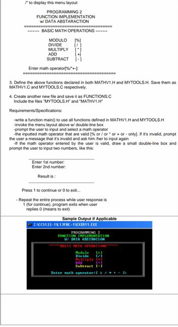 /* to display this menu layout:
PROGRAMMING 2
FUNCTION IMPLEMENTATION
w/ DATA ABSTARACTION
BASIC MATH OPERATIONS ~~~~~
MODULO
DIVIDE
MULTIPLY
ADD
SUBTRACT
Enter math operator[%/*+-]:
[%]
[/ ]
[*]
[+]
[-]
3. Define the above functions declared in both MATHV1.H and MYTOOLS.H. Save them as
MATHV1.C and MYTOOLS.C respectively.
4. Create another new file and save it as FUNCTIONS.C
Include the files "MYTOOLS.H" and "MATHV1.H"
Requirements/Specifications:
-write a function main() to use all functions defined in MATHV1.H and MYTOOLS.H
-invoke the menu layout above w/ double-line box
-prompt the user to input and select a math operator
-the inputted math operator that are valid [% or / or* or + or - only]. If it's invalid, prompt
the user a message that it's invalid and ask him/her to input again
-If the math operator entered by the user is valid, draw a small double-line box and
prompt the user to input two numbers, like this:
Enter 1st number:
Enter 2nd number:
Result is:
Press 1 to continue or 0 to exit...
- Repeat the entire process while user response is
1 (for continue), program exits when user
replies 0 (means to exit)
Sample Output if Applicable
CNY Z:\CCS122-1L13FBC-1\EXER11.EXE
PROGRAMMING 2
FUNCTION IMPLEMENTATION
W/ DATA ABSTRACION
BASIC MATH OPERATIONS
Modulo [%]
Divide
[/]
Multiply [*]
ndd
[+]
Subtract [-]
Enter math operator: [ % / * * - ]: