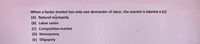 When a factor market has only one demander of labor, the market is labeled a (n)
(A) Natural mpnopoly
(B) Labor union
(C) Competitive market
(D) Monopsony
(E) Oligopoly

