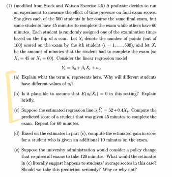 (1) (modified from Stock and Watson Exercise 4.5) A professor decides to run
an experiment to measure the effect of time pressure on final exam scores.
She gives each of the 500 students in her course the same final exam, but
some students have 45 minutes to complete the exam while others have 60
minutes. Each student is randomly assigned one of the examination times
based on the flip of a coin. Let Y; denote the number of points (out of
100) scored on the exam by the ith student (i = 1, ..., 500), and let X¿
be the amount of minutes that the student had to complete the exam (so
X₁ = 45 or X₂ = 60). Consider the linear regression model
Y = Bo + BıXi+uj .
(a) Explain what the term u, represents here. Why will different students
have different values of ui?
(b) Is it plausible to assume that E(u₁|X;)
briefly.
=
0 in this setting? Explain
(c) Suppose the estimated regression line is Î¿ 52+0.4X₁. Compute the
predicted score of a student that was given 45 minutes to complete the
exam. Repeat for 60 minutes.
(d) Based on the estimates in part (c), compute the estimated gain in score
for a student who is given an additional 10 minutes on the exam.
(e) Suppose the university administration would consider a policy change
that requires all exams to take 120 minutes. What would the estimates
in (c) literally suggest happens to students' average scores in this case?
Should we take this prediction seriously? Why or why not?