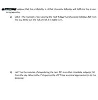 PrActice
any given day.
Suppose that the probability is .4 that chocolate lollipops will fall from the sky on
a)
Let X = the number of days during the next 2 days that chocolate lollipops fall from
the sky. Write out the full pmf of X in table form.
b) Let Y be the number of days during the next 365 days that chocolate lollipops fall
from the sky. What is the 75th percentile of Y? Use a normal approximation to the
binomial.
