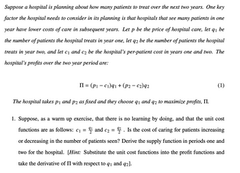 Suppose a hospital is planning about how many patients to treat over the next two years. One key
factor the hospital needs to consider in its planning is that hospitals that see many patients in one
year have lower costs of care in subsequent years. Let p be the price of hospital care, let 91 be
the number of patients the hospital treats in year one, let q2 be the number of patients the hospital
treats in year two, and let c₁ and c₂ be the hospital's per-patient cost in years one and two. The
hospital's profits over the two year period are:
II = (pic₁)91 + (p2 - c2)92
The hospital takes p1 and p2 as fixed and they choose q1 and q2 to maximize profits, II.
(1)
1. Suppose, as a warm up exercise, that there is no learning by doing, and that the unit cost
functions are as follows: c₁ = 21 and c2 = 92. Is the cost of caring for patients increasing
or decreasing in the number of patients seen? Derive the supply function in periods one and
two for the hospital. [Hint: Substitute the unit cost functions into the profit functions and
take the derivative of II with respect to 91 and 92].