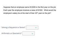 Suppose that an employee earns $12000 in the first year on the job.
Each year the employee receives a raise of $1500. What would the
employee's salary be at the start of their 20th year on the job?
Solving a Sequence or Series?
V
Arithmetic or Geometric?
