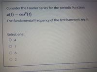 Consider the Fourier series for the periodic function:
(t) = cos (t)
ww
The fundamental frequency of the first harmonic wo is:
Select one:
4
O 2
