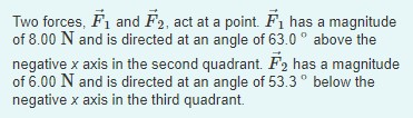 Two forces, F1 and F2, act at a point. Fi has a magnitude
of 8.00 N and is directed at an angle of 63.0 ° above the
negative x axis in the second quadrant. F2 has a magnitude
of 6.00 N and is directed at an angle of 53.3° below the
negative x axis in the third quadrant.
