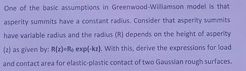 One of the basic assumptions in Greenwood-Williamson model is that
asperity summits have a constant radius. Consider that asperity summits
have variable radius and the radius (R) depends on the height of asperity
(z) as given by: R(z)-Ro exp(-kz). With this, derive the expressions for load
and contact area for elastic-plastic contact of two Gaussian rough surfaces.