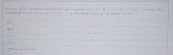 A solution of ZnCl was prepared and added to a well on a 24-well plastic plate. A piece of metal was added to the solution. The
ZnCl solution reacted with the piece of metal that was added to the solution. What could the metal be?
Zn
Sn
Cu
O Not enough information