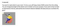 You can change the length of the electric wire to better serve your purpose. If you want to have at least
an illuminance of 50 lux, what will be the minimum distance between the lamp and you to achieve this
goal?
Problem#2
You want to read a book in your room. To do so, you will hang a lamp of 600 Lumens from the ceiling.
Distance
