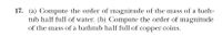 17. (a) Compute the order of magnitude of the mass of a bath-
tub half full of water. (b) Compute the order of magnitude
of the mass of a bathtub half full of copper coins.
