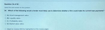 Question 34 of 50:
Select the best answer for the question.
34. Which of the following would a lender most likely use to determine whether a firm could make its current loan payments?
O A. Asset management ratios
O B. Liquidity ratios
OC. Profitability ratios
OD. Market value ratios
Mark for review (Will be highlighted on the review page)