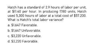 Hatch has a standard of 2.9 hours of labor per unit,
at $11.40 per hour. In producing 1780 units, Hatch
used 5,300 hours of labor at a total cost of $57.200.
What is Hatch's total labor variance?
a. $1,647 Favorable.
b. $1,647 Unfavorable.
c. $3,220 Unfavorable.
d. $3,220 Favorable.