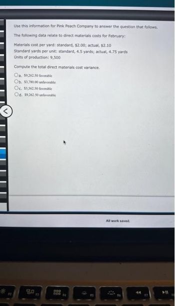 #7
Use this information for Pink Peach Company to answer the question that follows.
The following data relate to direct materials costs for February:
Materials cost per yard: standard, $2.00; actual, $2.10
Standard yards per unit: standard, 4.5 yards; actual, 4.75 yards
Units of production: 9,500
Compute the total direct materials cost variance.
Oa. $9,262.50 favorable
Ob. $3,780.00 unfavorable
Oc. $3.562.50 favorable
Od. 59,262.50 unfavorable
go
F3
OOD
All work saved.
Y