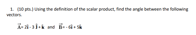 1. (10 pts.) Using the definition of the scalar product, find the angle between the following
vectors.
A= 21 - 3 3+ k and B= - 6i + 5k
