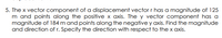 5. The x vector component of a displacement vectorr has a magnitude of 125
m and points along the positive x axis. The y vector component has a
magnitude of 184 m and points along the negative y axis. Find the magnitude
and direction of r. Specify the direction with respect to the x axis.
