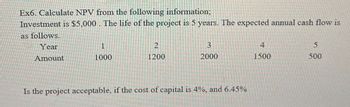 Ex6. Calculate NPV from the following information;
Investment is $5,000. The life of the project is 5 years. The expected annual cash flow is
as follows.
Year
2
3
4
5
Amount
1000
1200
2000
1500
500
Is the project acceptable, if the cost of capital is 4%, and 6.45%