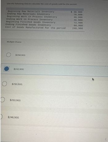 Use the following data to calculate the cost of goods sold for the period:
Beginning Raw Materials Inventory
Ending Raw Materials Inventory
Beginning Work in Process Inventory
Ending Work in Process Inventory
Beginning Finished Goods Inventory
Ending Finished Goods Inventory
Cost of Goods Manufactured for the period
Multiple Choice
O
$258,900.
O
$242,900
$290,900.
$250,900.
$246,900.
$ 30,900
70,900
40,900
46,900
72,900
68,900
246,900