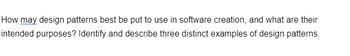 How may design patterns best be put to use in software creation, and what are their
intended purposes? Identify and describe three distinct examples of design patterns.
