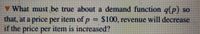 What must be true about a demand function g(p) so
that, at a price per item of p = $100, revenue will decrease
if the price per item is increased?
%3D
