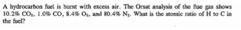 A hydrocarbon fuel is burnt with excess air. The Orsat analysis of the flue gas shows
10.2% CO2, 1.0% CO, 8.4% O2, and 80.4% N₂. What is the atomic ratio of H to C in
the fuel?