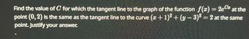 Find the value of C for which the tangent line to the graph of the function f(x) = 2e at the
point (0, 2) is the same as the tangent line to the curve (x + 1)² + (y - 3)² = 2 at the same
point. Justify your answer.