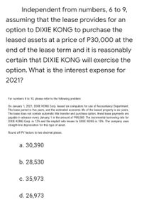 Independent from numbers, 6 to 9,
assuming that the lease provides for an
option to DIXIE KONG to purchase the
leased assets at a price of P30,000 at the
end of the lease term and it is reasonably
certain that DIXIE KONG will exercise the
option. What is the interest expense for
2021?
For numbers 6 to 10, please refer to the following problem:
On January 1, 2021, DIXIE KONG Corp. leased six computers for use of Accountancy Department.
The lease period is five years, and the estimated economic life of the leased property is six years.
The lease does not contain automatic title transfer and purchase option. Annal lease payments are
payable in advance every January 1 in the amount of P90,000. The incremental borrowing rate for
DIXIE KONG Corp. is 12% and the implicit rate known to DIXIE KONG is 10%. The company uses
straight-line depreciation for this type of asset.
Round off PV factors to two decimal places.
а. 30,390
b. 28,530
с. 35,973
d. 26,973
