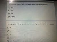 What is the precipitate upon mixing silver nitrate and calcium chloride?
CaCla
AgCl
none
Ca(NO.).
When properly balanced, the sum of the balancing coefficients in no. 1 is
O 4
8.
none of these
