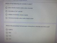 Which of the following are soluble in water?
O silver chloride, lead(II) iodide, silver chromate
chromates of Ca2 and Na*
sulfates of strontium, barium, lead(II)
O mercurous bromide, silver iodide, lead(II) iodide
What is the precipitate formed upon mixing ferric chloride and nitric acid?
O Fe(NO:):
O HNO:
FeCl:
none
