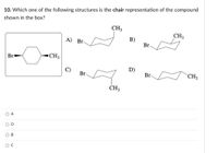 10. Which one of the following structures is the chair representation of the compound
shown in the box?
CH3
CH3
B)
Br
A) Br-
Br
▪CH3
C)
D)
Br
Br
CH3
CH3
O A
O D
OB
OC
