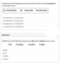 3. Which one of the following answers represents the order of increasing bacisity for
compounds the box?
(1) CH;CH,ONa
(2) (CH)NNa (3) сH,СО,Na
O 2 weakest base) <1« 3 (strongest base)
O 1 weakest base) «3+2 (strongest base)
O 3 (weakest basel « 21 (strongest base)
O 3 weakest base) < 1< 2 strongest base)
Question 4
4. Which one of the following compounds has pka with the highest numeric value?
HCI
CH3NH2
CH3OH
CH3Br
CHllr
HCI
O CHNH2
O CHJOH
