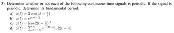 3) Determine whether or not each of the following continuous-time signals is periodic. If the signal is
periodic, determine its fundamental period.
a) x(t) = 3 cos(4t-5)
b) x(t) = ei(πt-1)
c) x(t) = [cos(2t — ™)]²
d) x(t) = Σn=-∞
3
e-
3
(2t-n) u (2t − n)