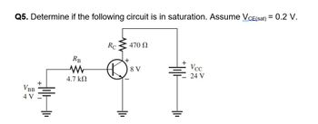 Q5. Determine if the following circuit is in saturation. Assume VCE(sat) = 0.2 V.
VBB
4 V
RB
www
4.7 ΚΩ
Rc
D
470 Ω
8 V
+1
Vcc
24 V