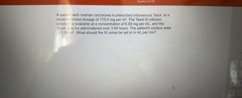 Question 9 of 20
A patient with ovarian carcinoma is prescribed intravenous Taxol, at a
recommended dosage of 175.0 mg per m². The Taxol IV infusion
solution is available at a concentration of 6.00 mg per mL, and the
Taxol is to be administered over 3.00 hours. The patient's surface area
is 1.95 m². What should the IV pump be set to in mL per min?
12
1
4
+/-
E