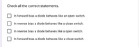 Check all the correct statements.
In forward bias a diode behaves like an open switch.
In reverse bias a diode behaves like a close switch.
In reverse bias a diode behaves like a open switch.
In forward bias a diode behaves like a close switch.
