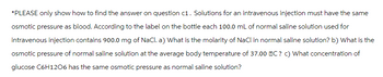 *PLEASE only show how to find the answer on question c1. Solutions for an intravenous injection must have the same
osmotic pressure as blood. According to the label on the bottle each 100.0 mL of normal saline solution used for
intravenous injection contains 900.0 mg of NaCl. a) What is the molarity of NaCl in normal saline solution? b) What is the
osmotic pressure of normal saline solution at the average body temperature of 37.00 BC ? c) What concentration of
glucose C6H1206 has the same osmotic pressure as normal saline solution?