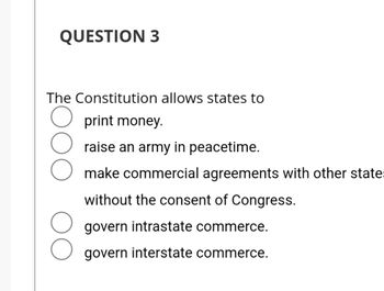 QUESTION 3
The Constitution allows states to
print money.
raise an army in peacetime.
make commercial agreements with other state
without the consent of Congress.
govern intrastate commerce.
govern interstate commerce.